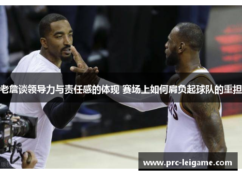 老詹谈领导力与责任感的体现 赛场上如何肩负起球队的重担