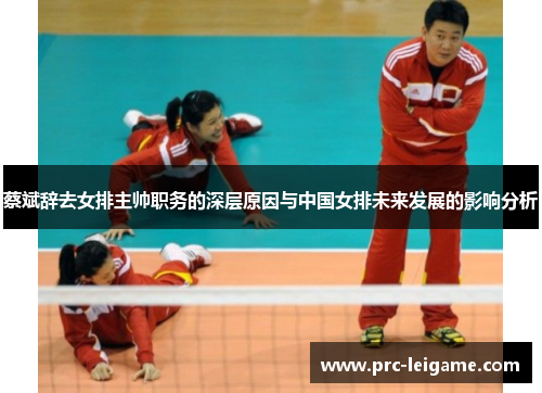 蔡斌辞去女排主帅职务的深层原因与中国女排未来发展的影响分析