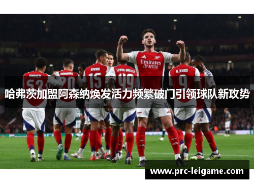 哈弗茨加盟阿森纳焕发活力频繁破门引领球队新攻势 哈弗茨加盟阿森纳焕发活力频繁破门引领球队新攻势
