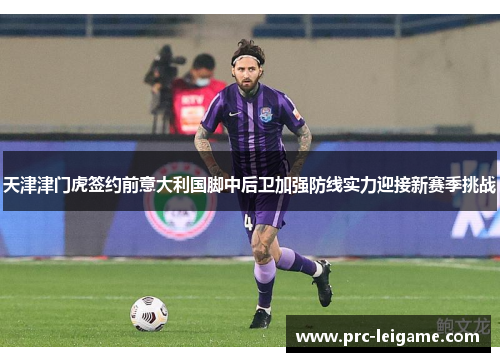 天津津门虎签约前意大利国脚中后卫加强防线实力迎接新赛季挑战 天津津门虎签约前意大利国脚中后卫加强防线实力迎接新赛季挑战