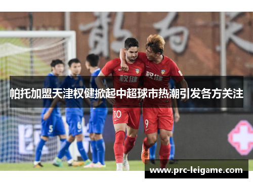 帕托加盟天津权健掀起中超球市热潮引发各方关注