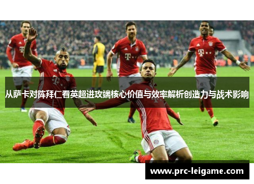 从萨卡对阵拜仁看英超进攻端核心价值与效率解析创造力与战术影响